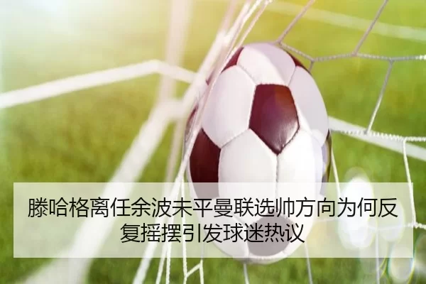 滕哈格离任余波未平曼联选帅方向为何反复摇摆引发球迷热议